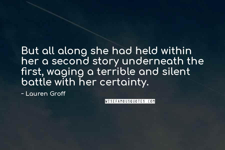 Lauren Groff Quotes: But all along she had held within her a second story underneath the first, waging a terrible and silent battle with her certainty.