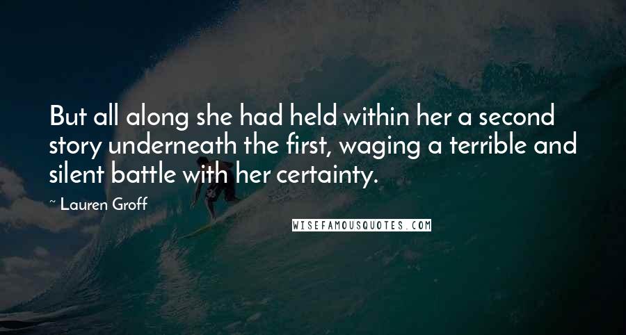 Lauren Groff Quotes: But all along she had held within her a second story underneath the first, waging a terrible and silent battle with her certainty.