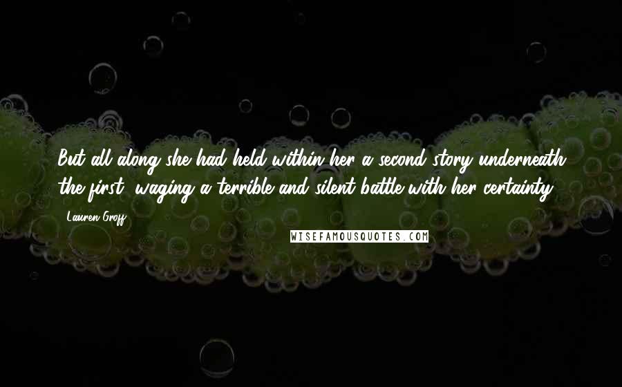 Lauren Groff Quotes: But all along she had held within her a second story underneath the first, waging a terrible and silent battle with her certainty.