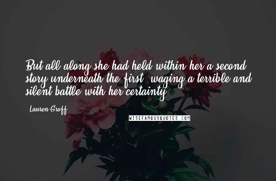 Lauren Groff Quotes: But all along she had held within her a second story underneath the first, waging a terrible and silent battle with her certainty.