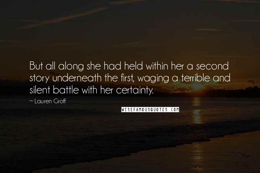 Lauren Groff Quotes: But all along she had held within her a second story underneath the first, waging a terrible and silent battle with her certainty.