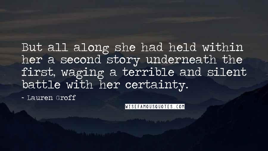 Lauren Groff Quotes: But all along she had held within her a second story underneath the first, waging a terrible and silent battle with her certainty.