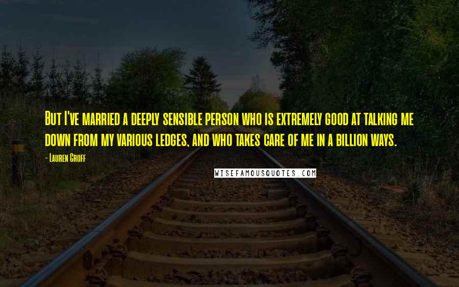 Lauren Groff Quotes: But I've married a deeply sensible person who is extremely good at talking me down from my various ledges, and who takes care of me in a billion ways.