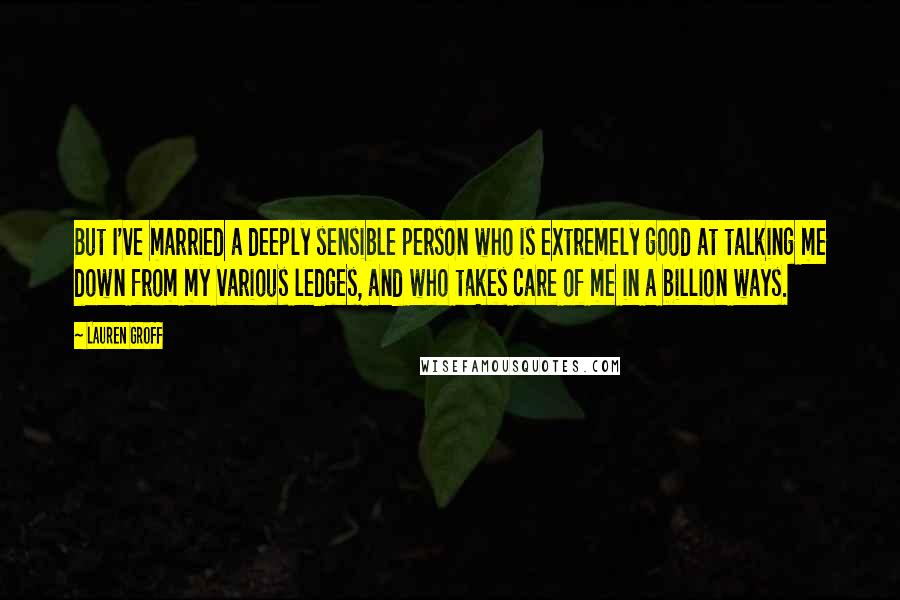 Lauren Groff Quotes: But I've married a deeply sensible person who is extremely good at talking me down from my various ledges, and who takes care of me in a billion ways.