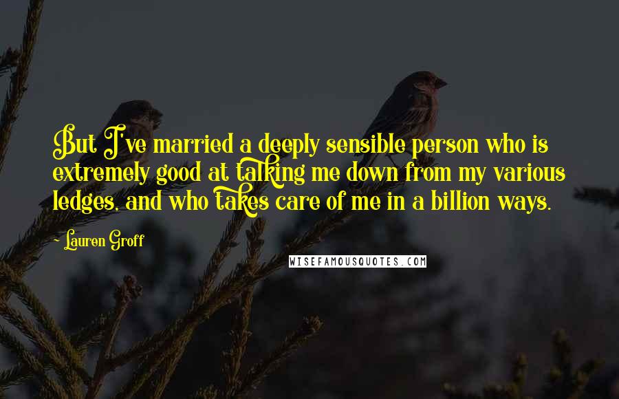 Lauren Groff Quotes: But I've married a deeply sensible person who is extremely good at talking me down from my various ledges, and who takes care of me in a billion ways.