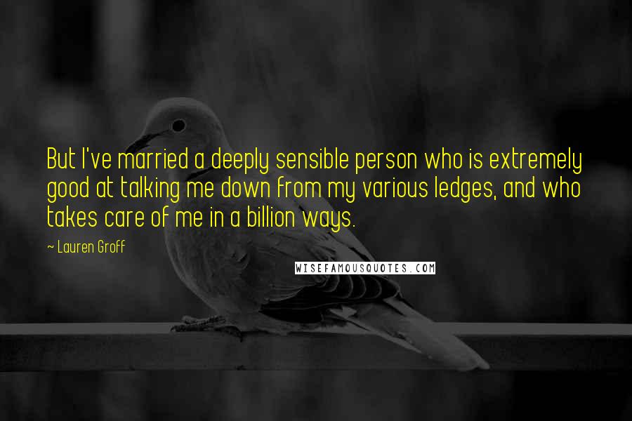 Lauren Groff Quotes: But I've married a deeply sensible person who is extremely good at talking me down from my various ledges, and who takes care of me in a billion ways.