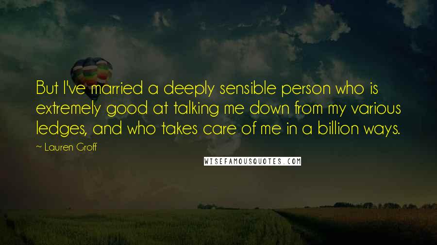 Lauren Groff Quotes: But I've married a deeply sensible person who is extremely good at talking me down from my various ledges, and who takes care of me in a billion ways.