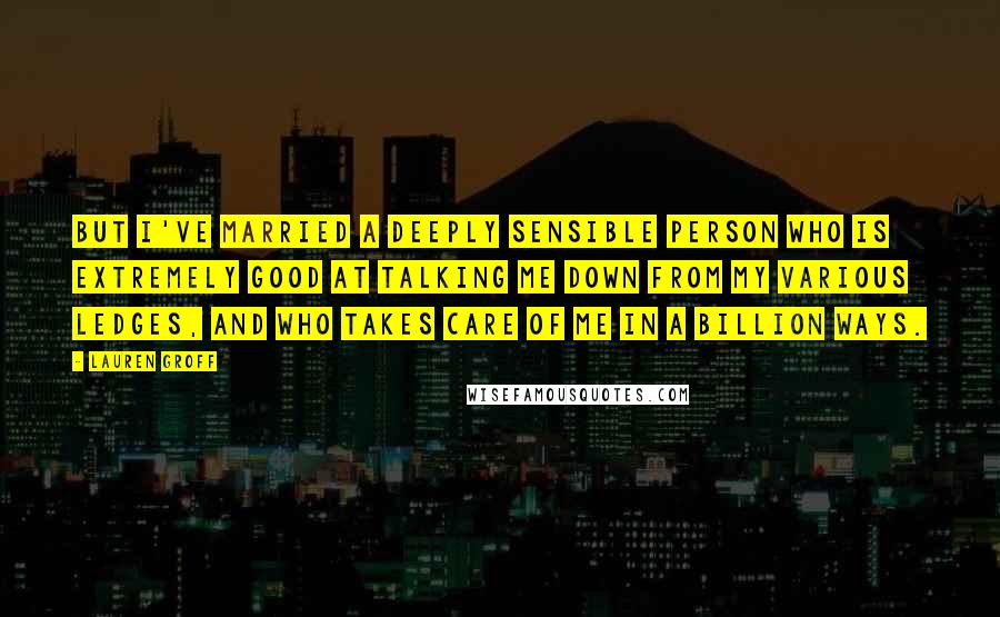 Lauren Groff Quotes: But I've married a deeply sensible person who is extremely good at talking me down from my various ledges, and who takes care of me in a billion ways.