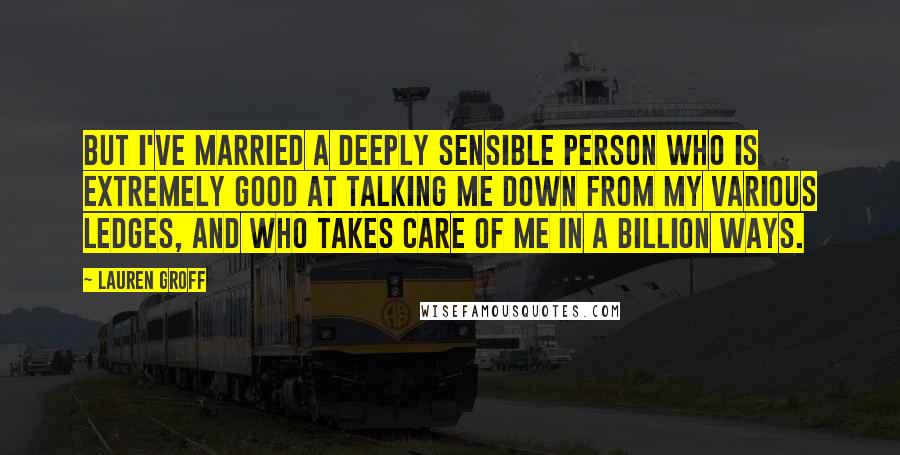 Lauren Groff Quotes: But I've married a deeply sensible person who is extremely good at talking me down from my various ledges, and who takes care of me in a billion ways.