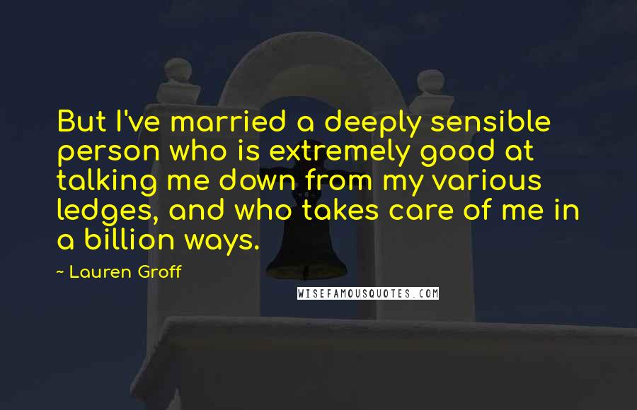 Lauren Groff Quotes: But I've married a deeply sensible person who is extremely good at talking me down from my various ledges, and who takes care of me in a billion ways.