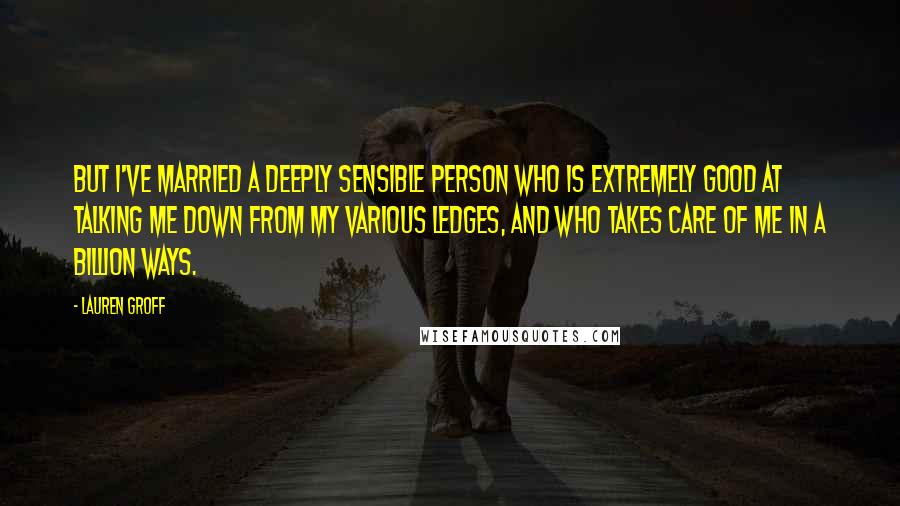 Lauren Groff Quotes: But I've married a deeply sensible person who is extremely good at talking me down from my various ledges, and who takes care of me in a billion ways.