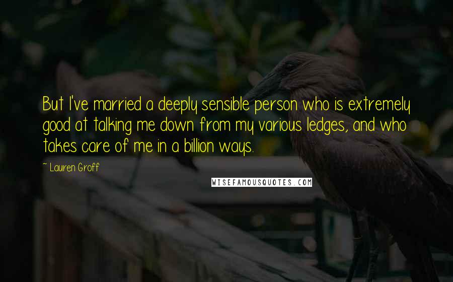 Lauren Groff Quotes: But I've married a deeply sensible person who is extremely good at talking me down from my various ledges, and who takes care of me in a billion ways.