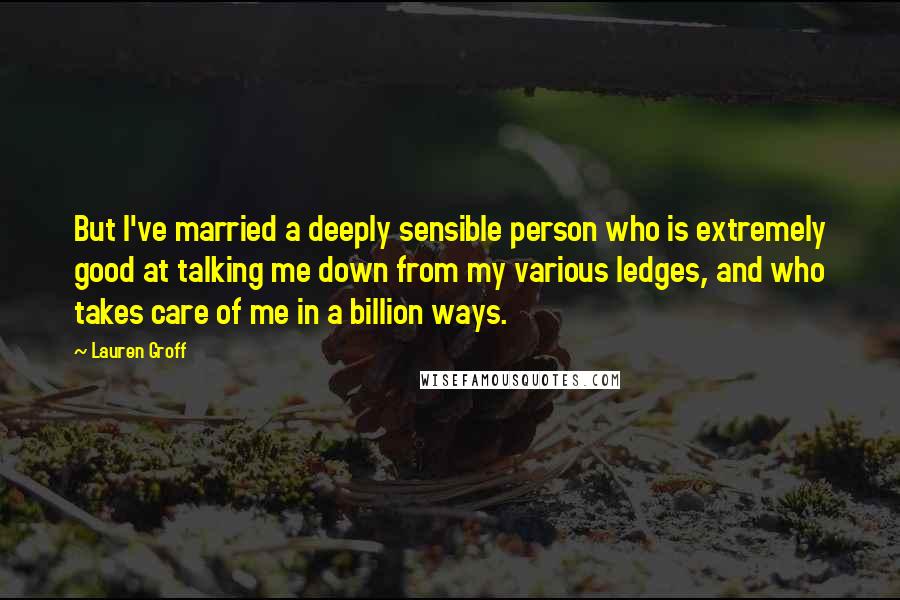 Lauren Groff Quotes: But I've married a deeply sensible person who is extremely good at talking me down from my various ledges, and who takes care of me in a billion ways.