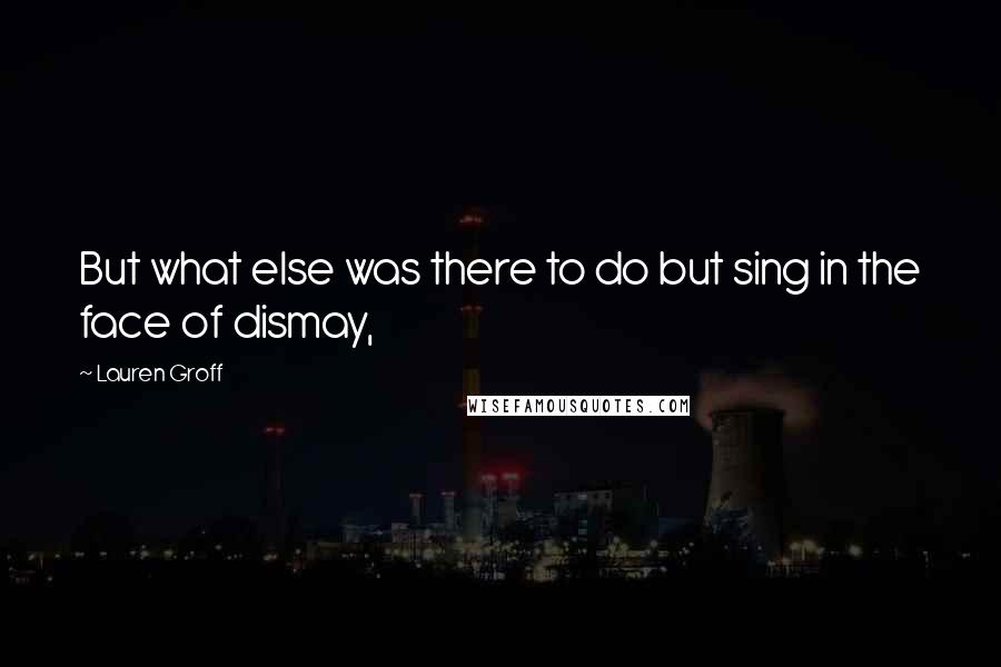 Lauren Groff Quotes: But what else was there to do but sing in the face of dismay,