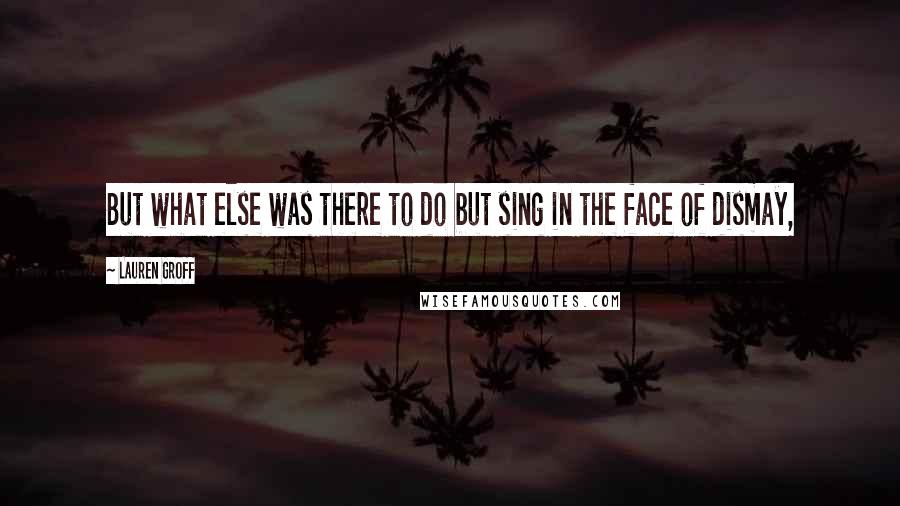 Lauren Groff Quotes: But what else was there to do but sing in the face of dismay,