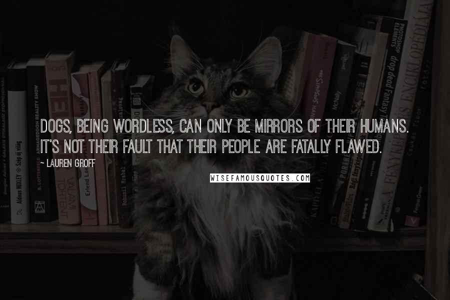 Lauren Groff Quotes: Dogs, being wordless, can only be mirrors of their humans. It's not their fault that their people are fatally flawed.