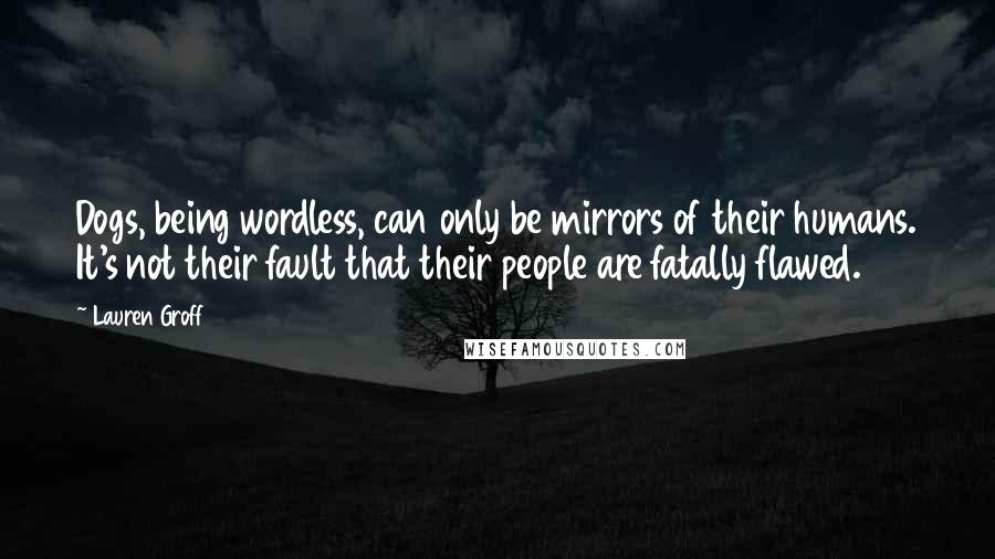Lauren Groff Quotes: Dogs, being wordless, can only be mirrors of their humans. It's not their fault that their people are fatally flawed.