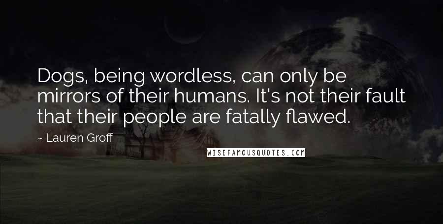 Lauren Groff Quotes: Dogs, being wordless, can only be mirrors of their humans. It's not their fault that their people are fatally flawed.