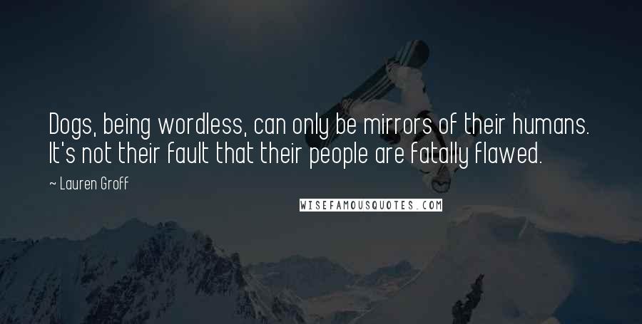 Lauren Groff Quotes: Dogs, being wordless, can only be mirrors of their humans. It's not their fault that their people are fatally flawed.