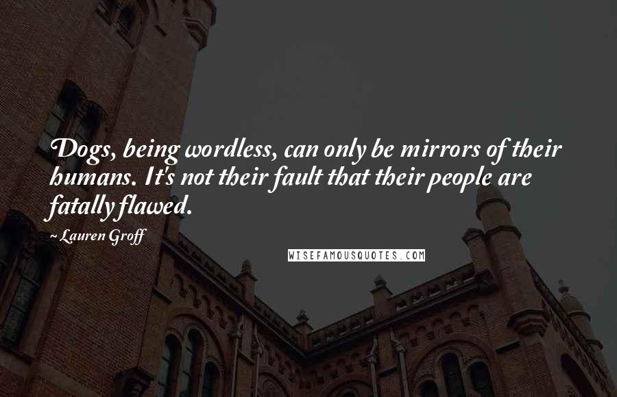 Lauren Groff Quotes: Dogs, being wordless, can only be mirrors of their humans. It's not their fault that their people are fatally flawed.