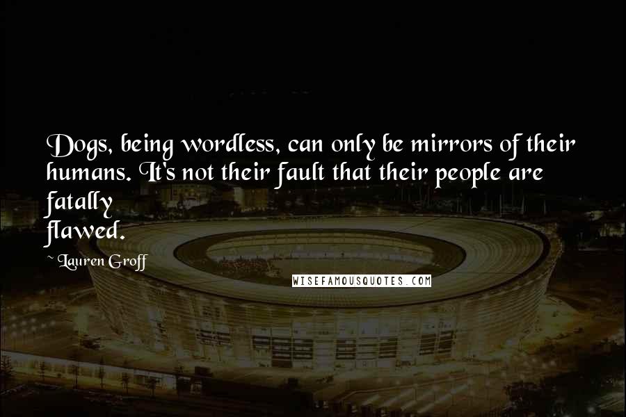 Lauren Groff Quotes: Dogs, being wordless, can only be mirrors of their humans. It's not their fault that their people are fatally flawed.
