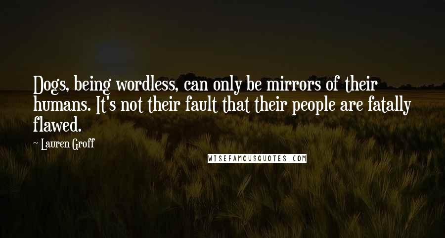 Lauren Groff Quotes: Dogs, being wordless, can only be mirrors of their humans. It's not their fault that their people are fatally flawed.