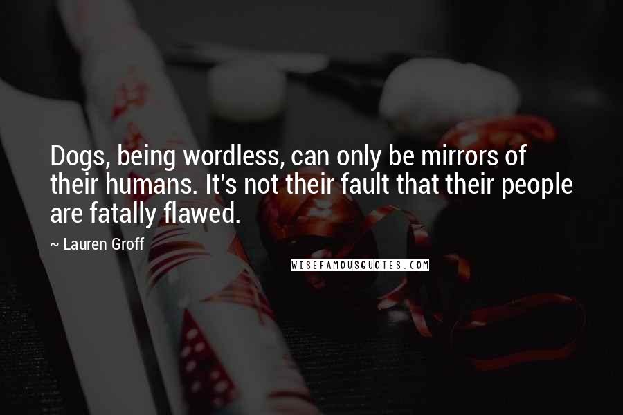 Lauren Groff Quotes: Dogs, being wordless, can only be mirrors of their humans. It's not their fault that their people are fatally flawed.