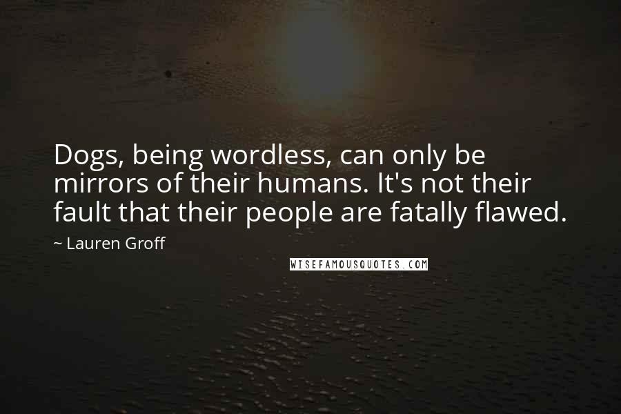 Lauren Groff Quotes: Dogs, being wordless, can only be mirrors of their humans. It's not their fault that their people are fatally flawed.