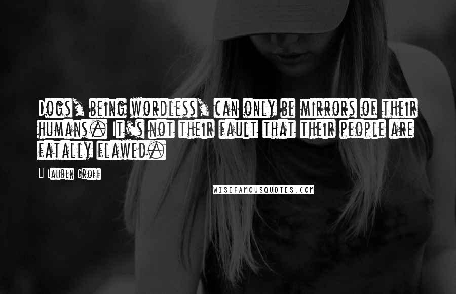 Lauren Groff Quotes: Dogs, being wordless, can only be mirrors of their humans. It's not their fault that their people are fatally flawed.