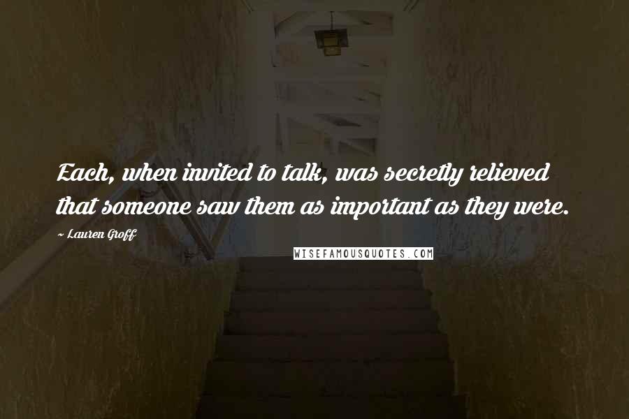 Lauren Groff Quotes: Each, when invited to talk, was secretly relieved that someone saw them as important as they were.