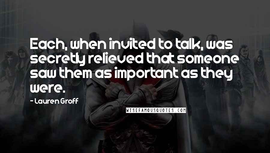 Lauren Groff Quotes: Each, when invited to talk, was secretly relieved that someone saw them as important as they were.