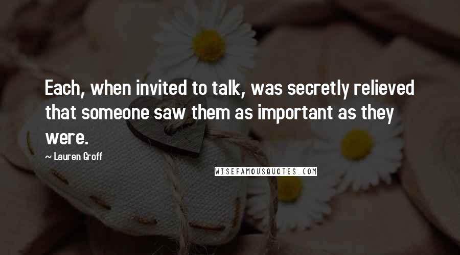 Lauren Groff Quotes: Each, when invited to talk, was secretly relieved that someone saw them as important as they were.