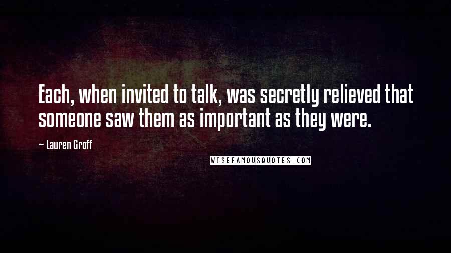 Lauren Groff Quotes: Each, when invited to talk, was secretly relieved that someone saw them as important as they were.
