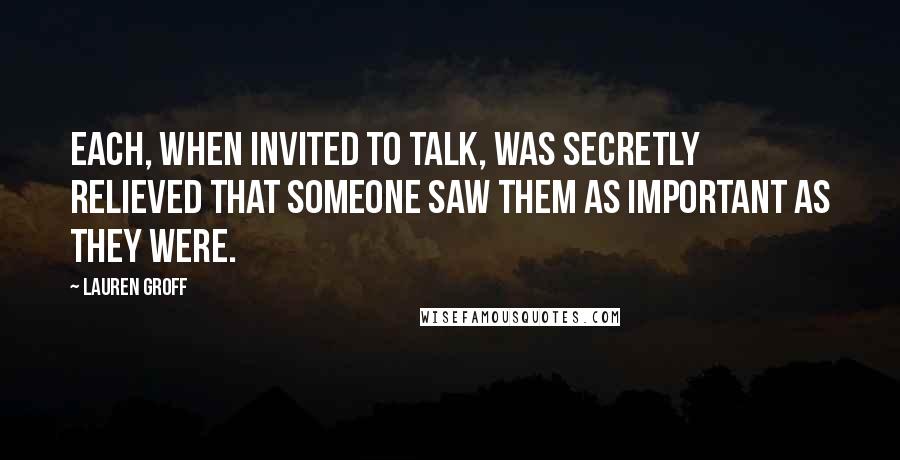 Lauren Groff Quotes: Each, when invited to talk, was secretly relieved that someone saw them as important as they were.