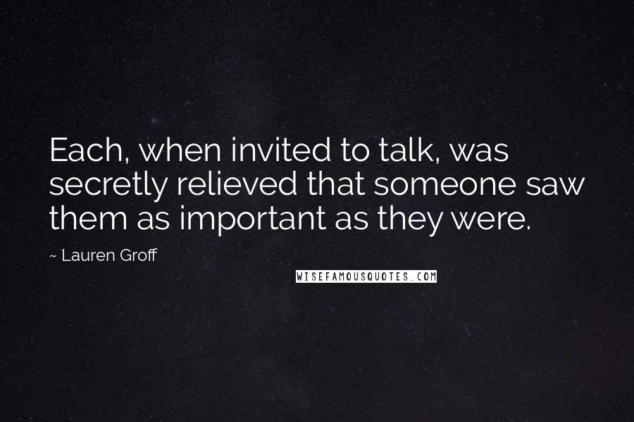 Lauren Groff Quotes: Each, when invited to talk, was secretly relieved that someone saw them as important as they were.