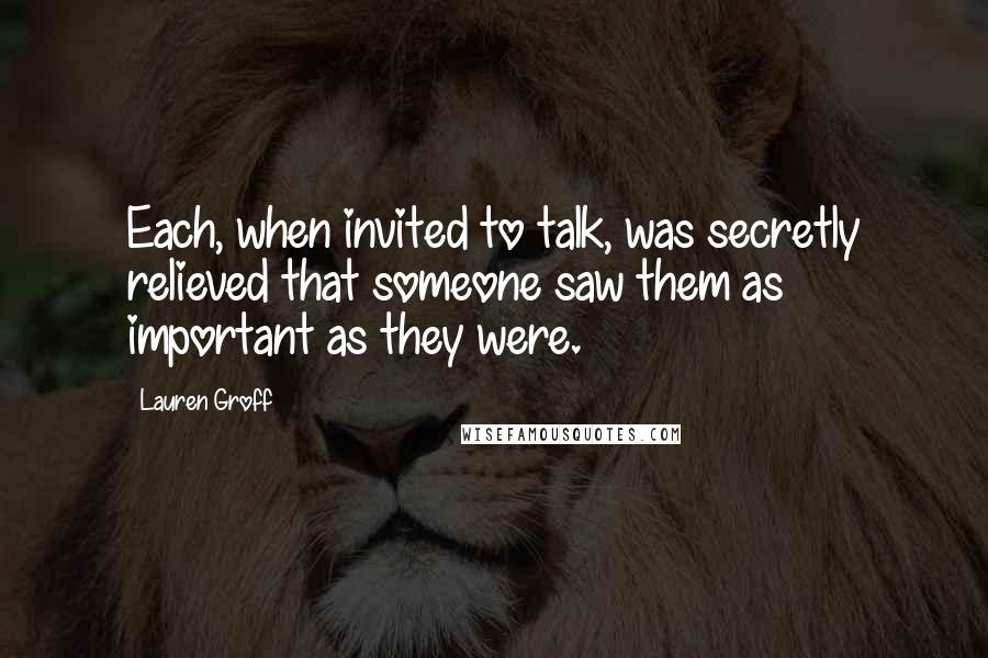 Lauren Groff Quotes: Each, when invited to talk, was secretly relieved that someone saw them as important as they were.