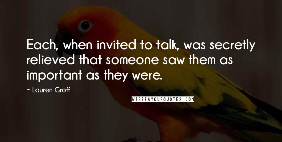 Lauren Groff Quotes: Each, when invited to talk, was secretly relieved that someone saw them as important as they were.