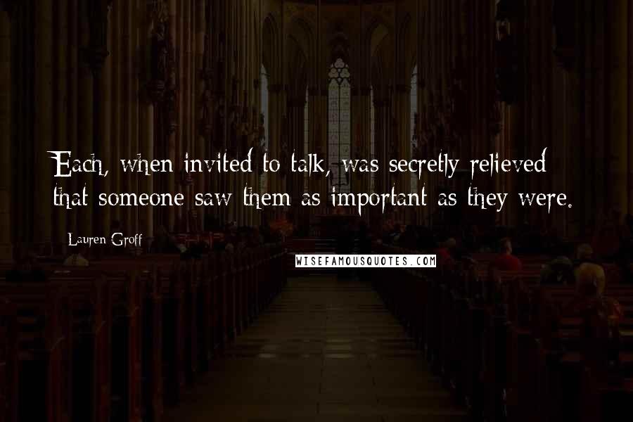 Lauren Groff Quotes: Each, when invited to talk, was secretly relieved that someone saw them as important as they were.