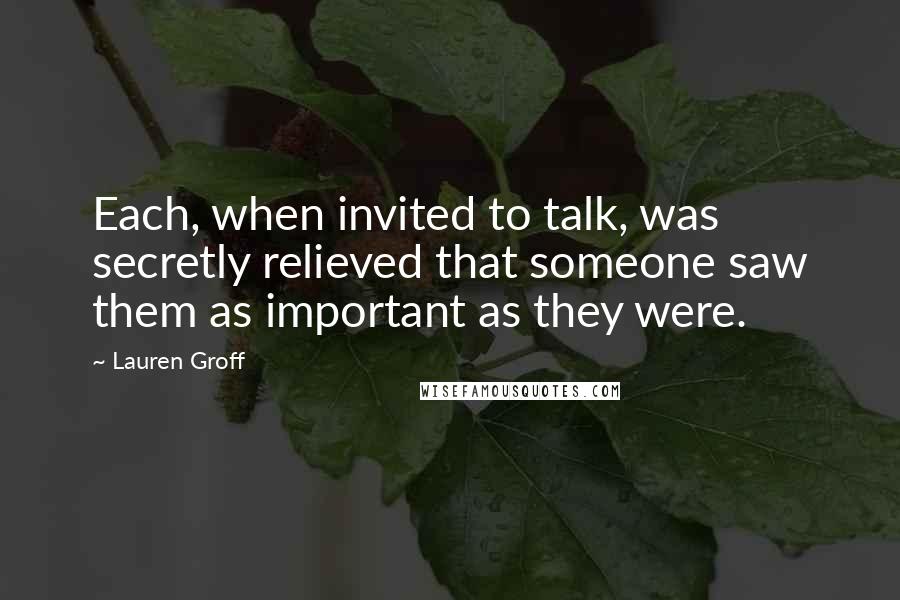 Lauren Groff Quotes: Each, when invited to talk, was secretly relieved that someone saw them as important as they were.