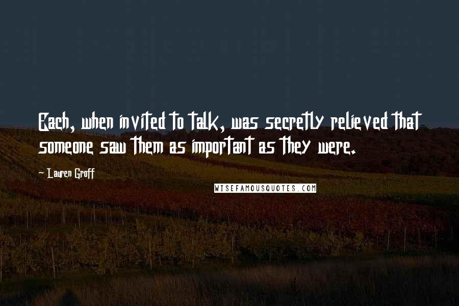 Lauren Groff Quotes: Each, when invited to talk, was secretly relieved that someone saw them as important as they were.