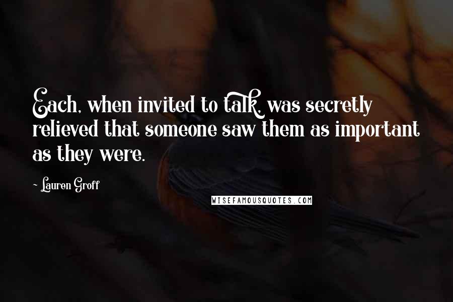 Lauren Groff Quotes: Each, when invited to talk, was secretly relieved that someone saw them as important as they were.