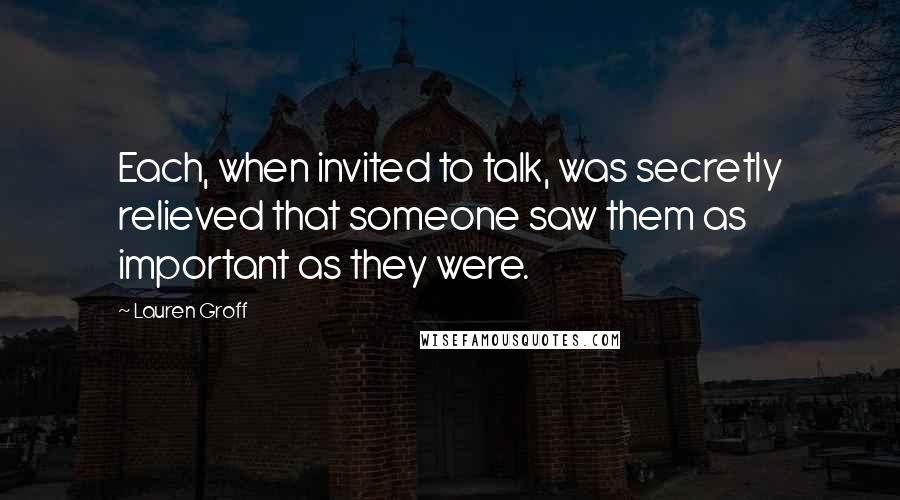 Lauren Groff Quotes: Each, when invited to talk, was secretly relieved that someone saw them as important as they were.