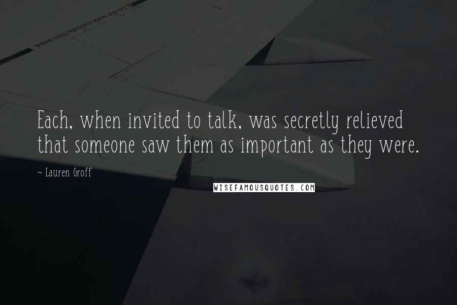 Lauren Groff Quotes: Each, when invited to talk, was secretly relieved that someone saw them as important as they were.