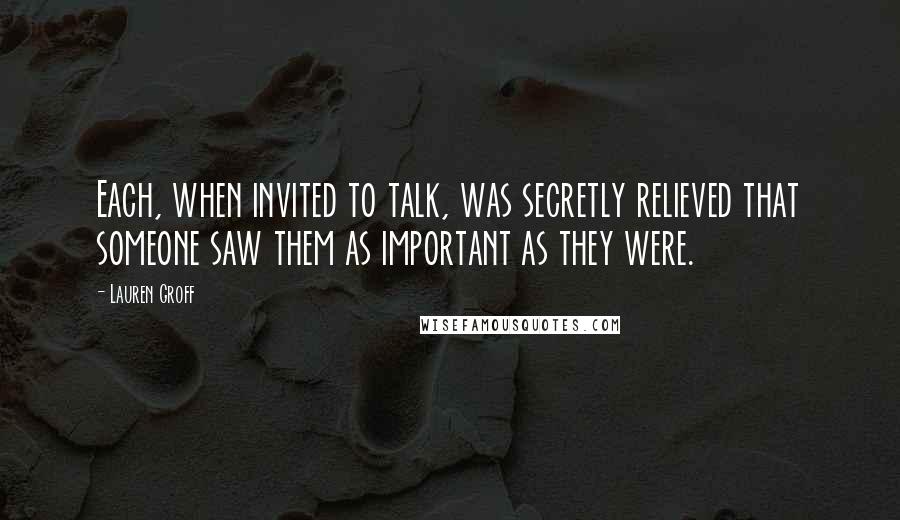 Lauren Groff Quotes: Each, when invited to talk, was secretly relieved that someone saw them as important as they were.