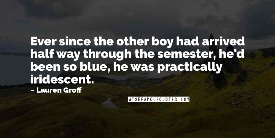 Lauren Groff Quotes: Ever since the other boy had arrived half way through the semester, he'd been so blue, he was practically iridescent.