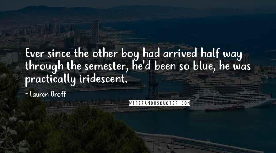 Lauren Groff Quotes: Ever since the other boy had arrived half way through the semester, he'd been so blue, he was practically iridescent.