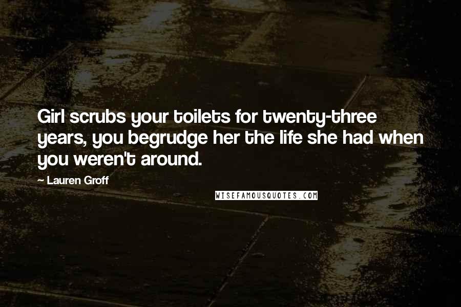 Lauren Groff Quotes: Girl scrubs your toilets for twenty-three years, you begrudge her the life she had when you weren't around.