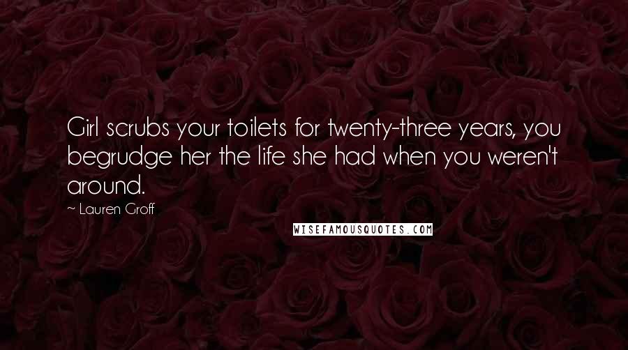 Lauren Groff Quotes: Girl scrubs your toilets for twenty-three years, you begrudge her the life she had when you weren't around.