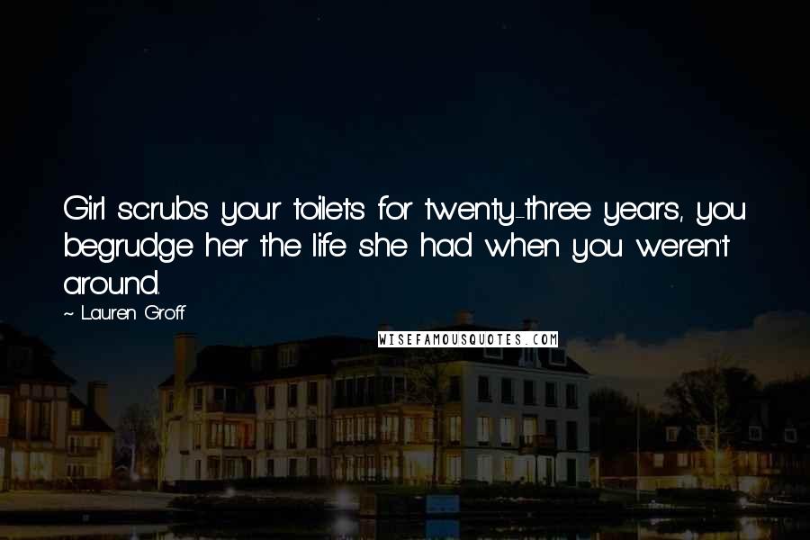 Lauren Groff Quotes: Girl scrubs your toilets for twenty-three years, you begrudge her the life she had when you weren't around.