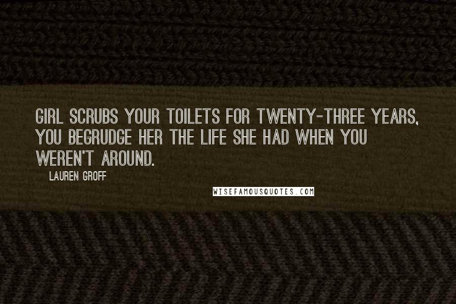 Lauren Groff Quotes: Girl scrubs your toilets for twenty-three years, you begrudge her the life she had when you weren't around.
